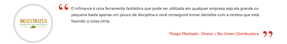 O inFinance é uma ferramenta fantástica que pode ser utilizada em qualquer empresa seja ela grande ou pequena basta apenas um pouco de disciplina e você conseguirá tomar decisões com a certeza que está fazendo a coisa certa. Thiago Machado - Diretor / Bio Green Distribuidora